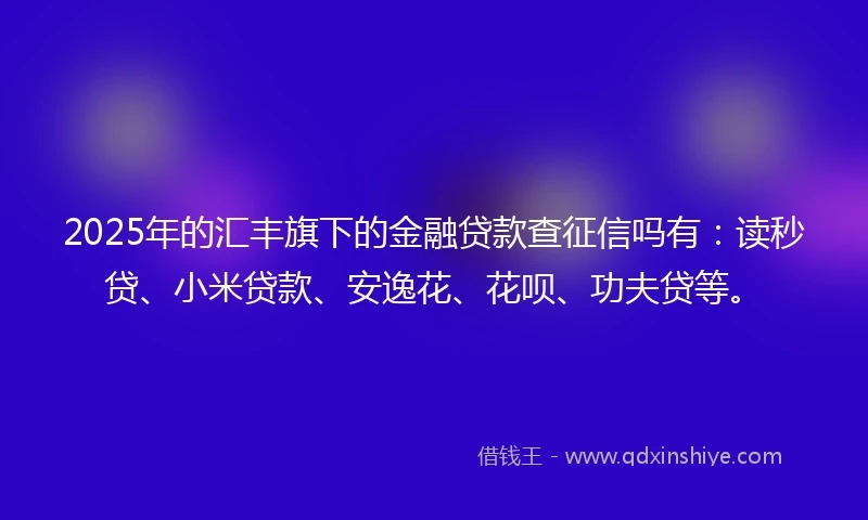 2025年的汇丰旗下的金融贷款查征信吗有：读秒贷、小米贷款、安逸花、花呗、功夫贷等。