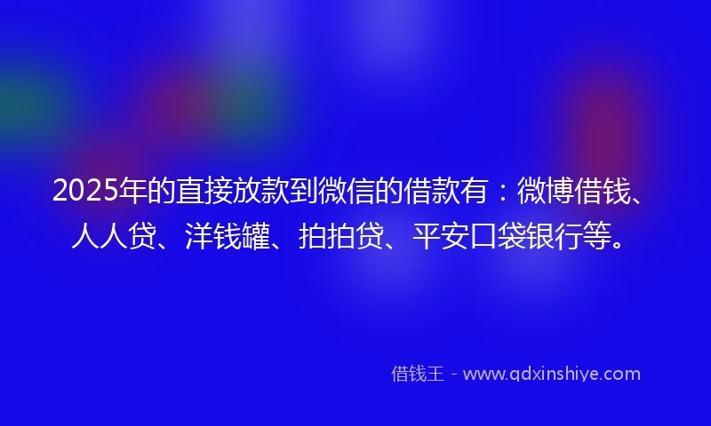 2025年的直接放款到微信的借款有：微博借钱、人人贷、洋钱罐、拍拍贷、平安口袋银行等。