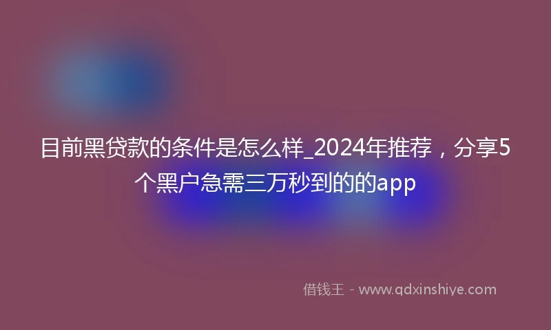 目前黑贷款的条件是怎么样_2024年推荐，分享5个黑户急需三万秒到的的app