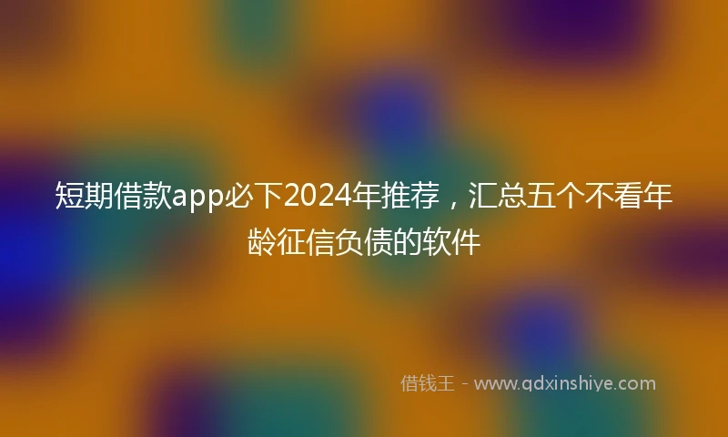 短期借款app必下2024年推荐，汇总五个不看年龄征信负债的软件