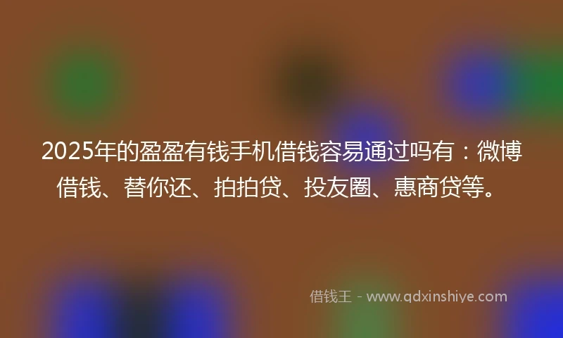 2025年的盈盈有钱手机借钱容易通过吗有：微博借钱、替你还、拍拍贷、投友圈、惠商贷等。