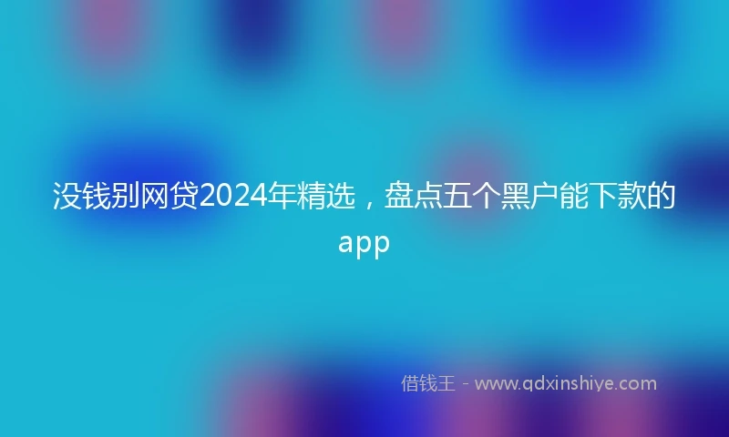 没钱别网贷2024年精选，盘点五个黑户能下款的app