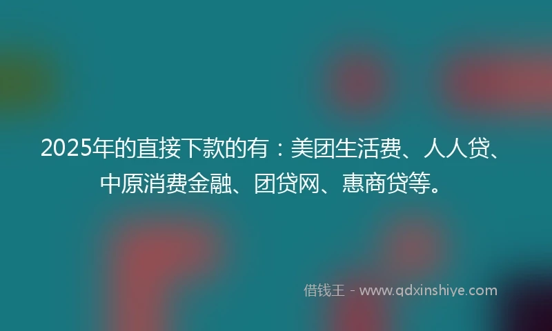 2025年的直接下款的有：美团生活费、人人贷、中原消费金融、团贷网、惠商贷等。