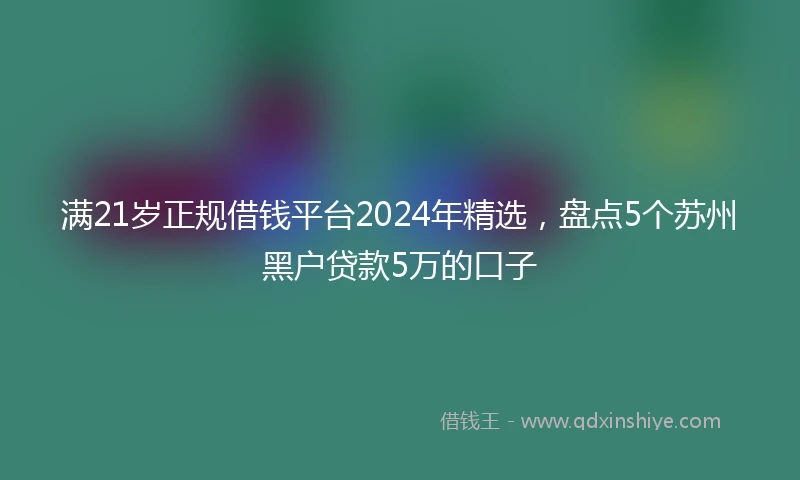 满21岁正规借钱平台2024年精选,盘点5个苏州黑户贷款5万的口子