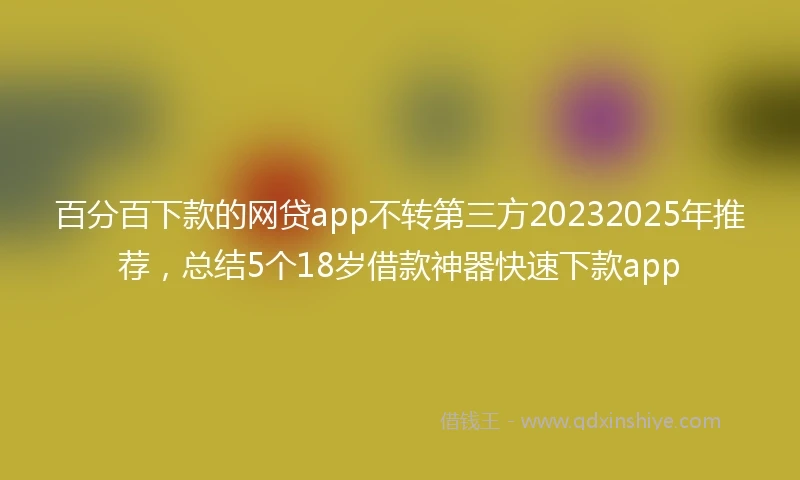 百分百下款的网贷app不转第三方20232025年推荐，总结5个18岁借款神器快速下款app