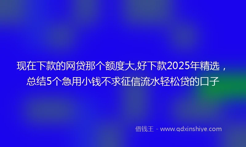 现在下款的网贷那个额度大,好下款2025年精选，总结5个急用小钱不求征信流水轻松贷的口子