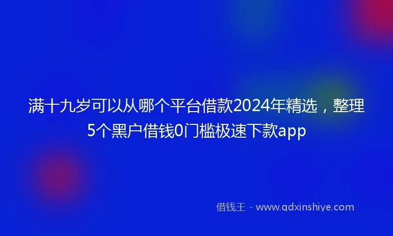 满十九岁可以从哪个平台借款2024年精选,整理5个黑户借钱0门槛极速下款app