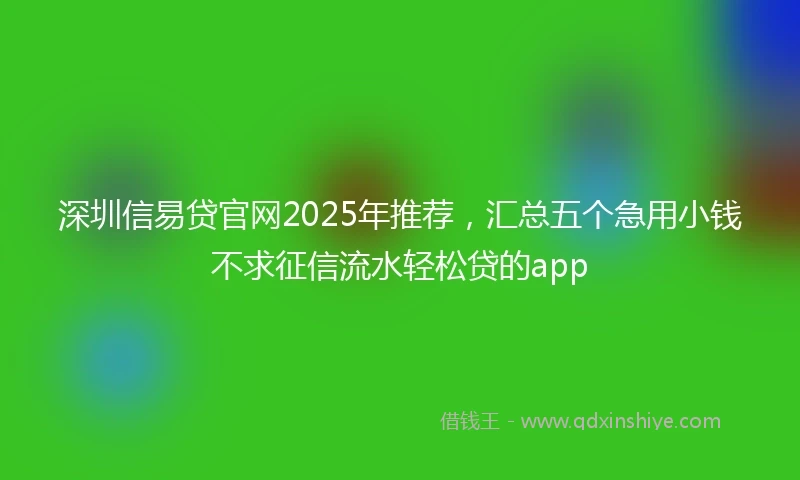 深圳信易贷官网2025年推荐,汇总五个急用小钱不求征信流水轻松贷的app