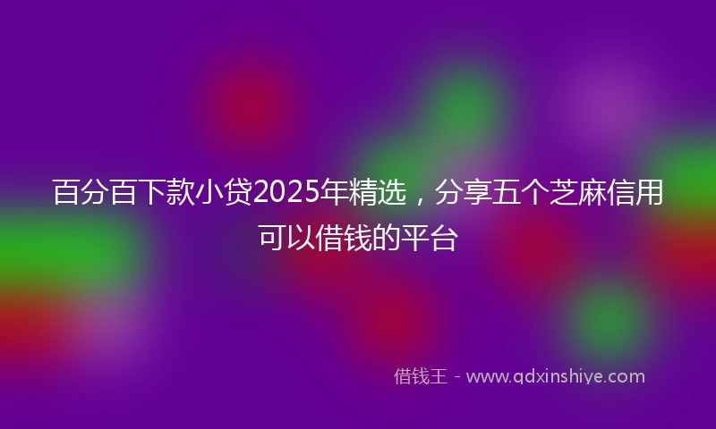 百分百下款小贷2025年精选，分享五个芝麻信用可以借钱的平台