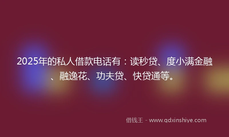 2025年的私人借款电话有：读秒贷、度小满金融、融逸花、功夫贷、快贷通等。