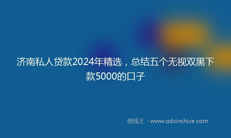 济南私人贷款2024年精选，总结五个无视双黑下款5000的口子