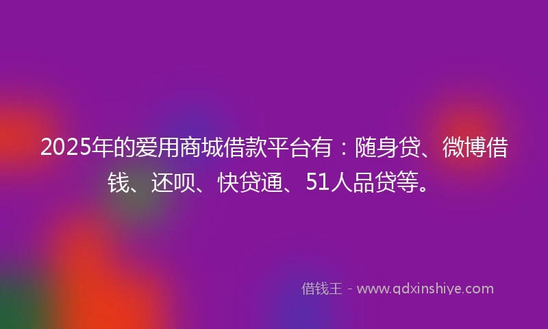 2025年的爱用商城借款平台有：随身贷、微博借钱、还呗、快贷通、51人品贷等。