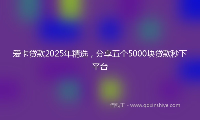 爱卡贷款2025年精选,分享五个5000块贷款秒下平台