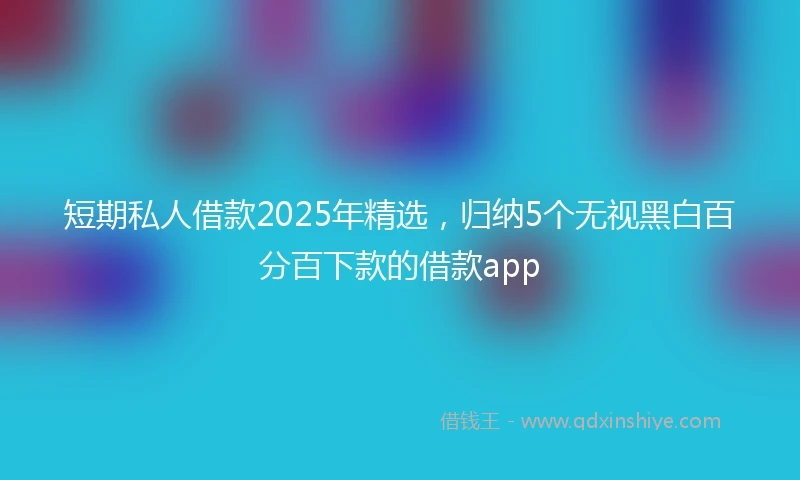 短期私人借款2025年精选，归纳5个无视黑白百分百下款的借款app