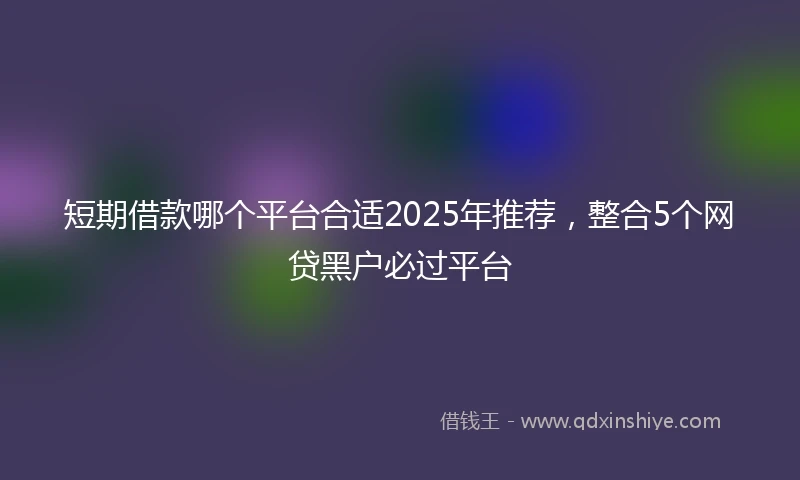 短期借款哪个平台合适2025年推荐，整合5个网贷黑户必过平台