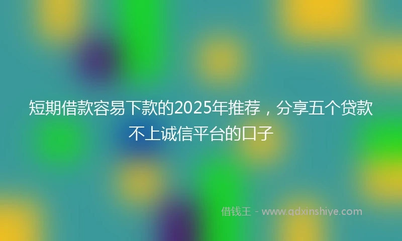 短期借款容易下款的2025年推荐，分享五个贷款不上诚信平台的口子