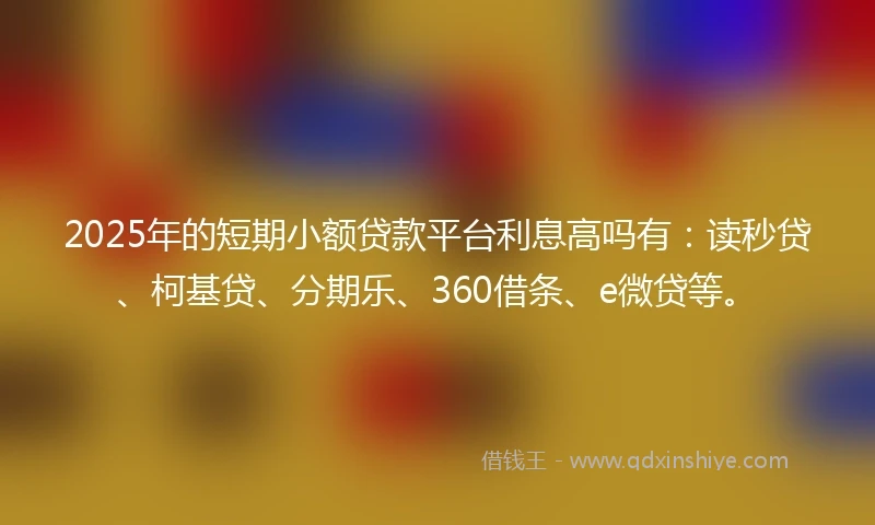 2025年的短期小额贷款平台利息高吗有：读秒贷、柯基贷、分期乐、360借条、e微贷等。