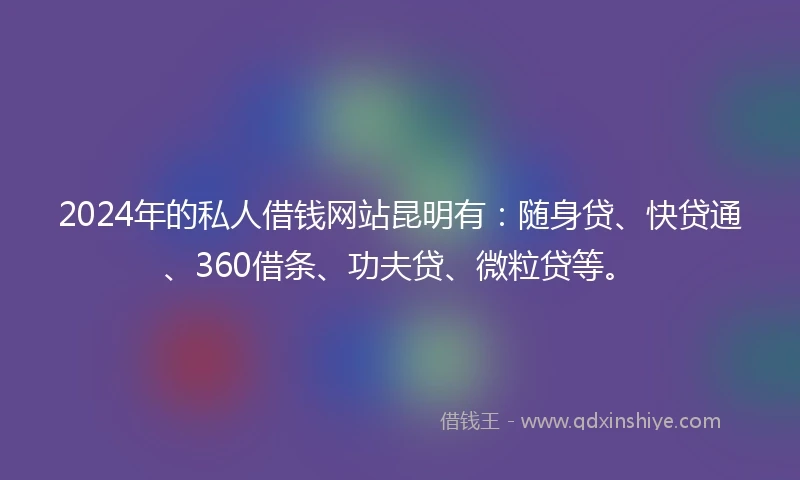 2024年的私人借钱网站昆明有：随身贷、快贷通、360借条、功夫贷、微粒贷等。