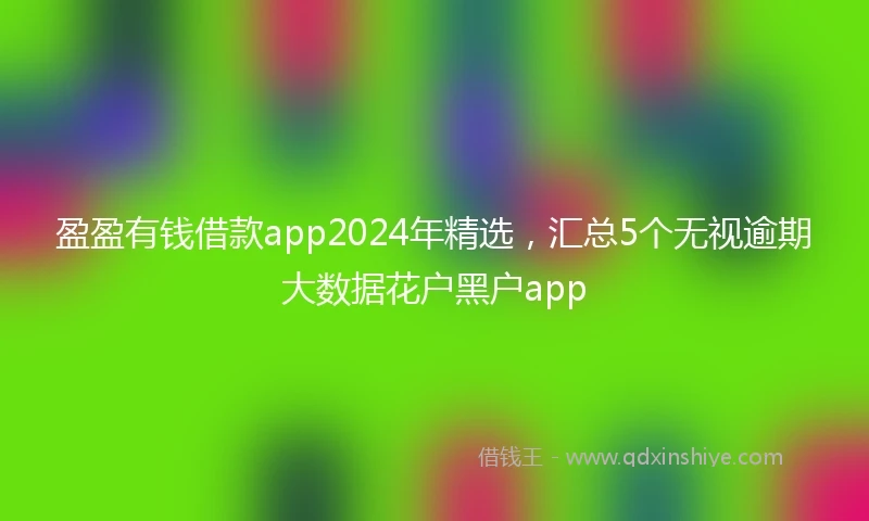 盈盈有钱借款app2024年精选，汇总5个无视逾期大数据花户黑户app