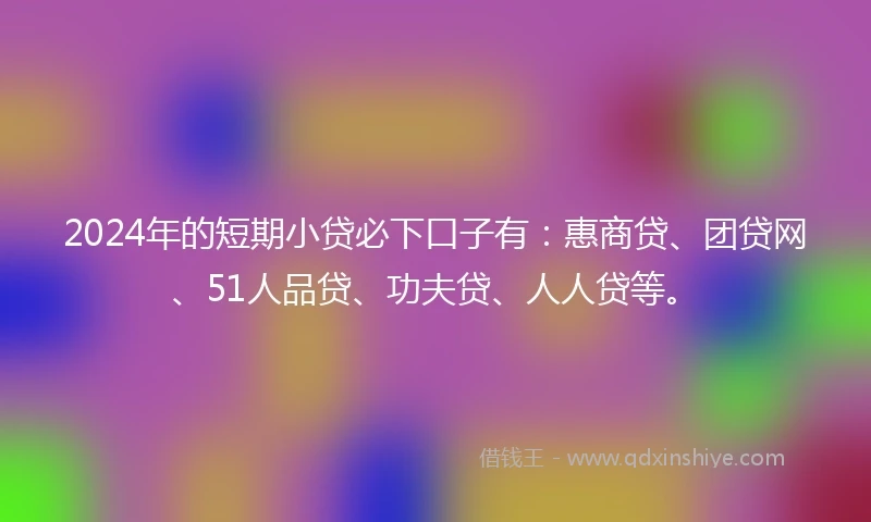 2024年的短期小贷必下口子有：惠商贷、团贷网、51人品贷、功夫贷、人人贷等。