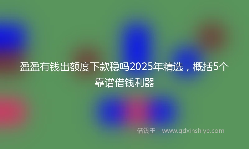 盈盈有钱出额度下款稳吗2025年精选，概括5个靠谱借钱利器