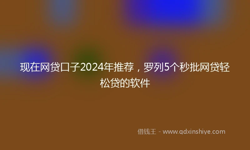 现在网贷口子2024年推荐，罗列5个秒批网贷轻松贷的软件