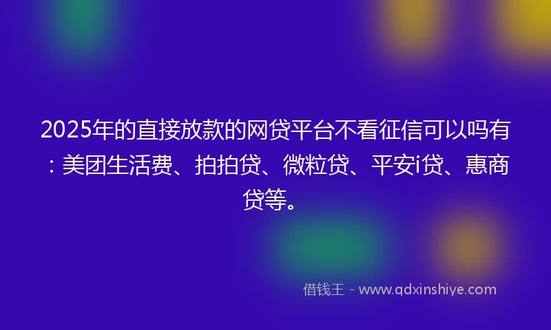 2025年的直接放款的网贷平台不看征信可以吗有：美团生活费、拍拍贷、微粒贷、平安i贷、惠商贷等。