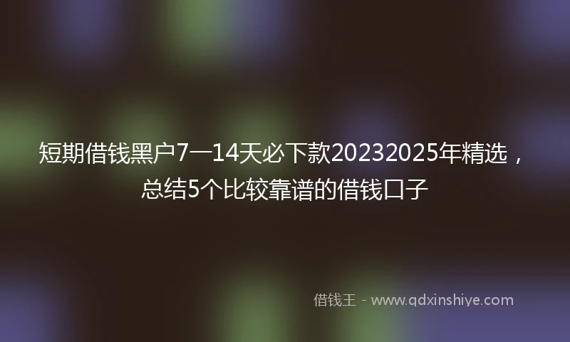 短期借钱黑户7一14天必下款20232025年精选，总结5个比较靠谱的借钱口子