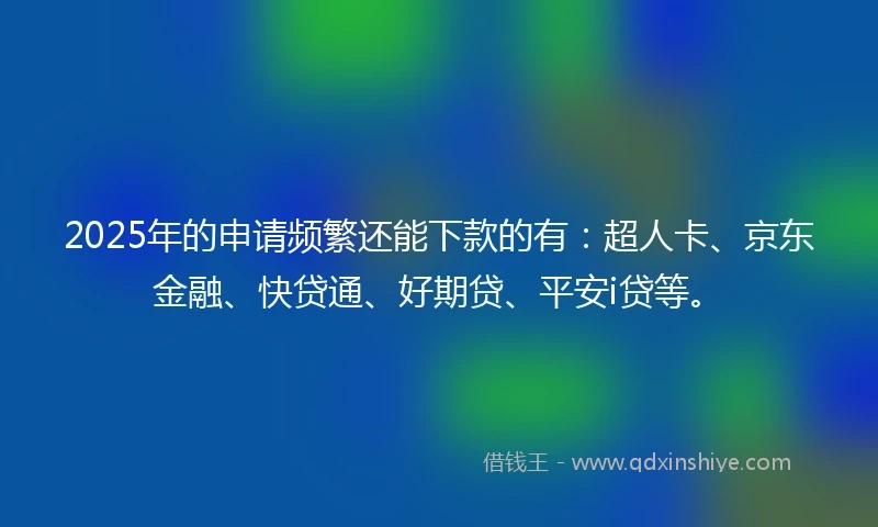 2025年的申请频繁还能下款的有：超人卡、京东金融、快贷通、好期贷、平安i贷等。