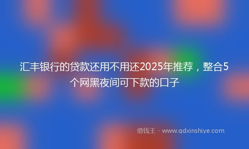 汇丰银行的贷款还用不用还2025年推荐，整合5个网黑夜间可下款的口子