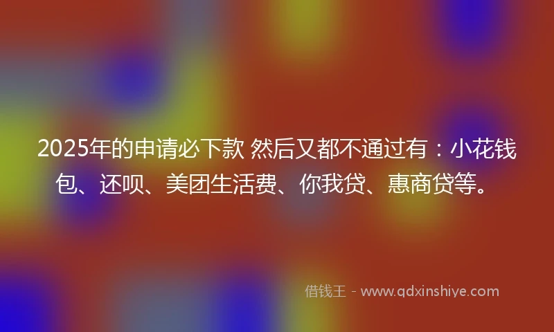 2025年的申请必下款 然后又都不通过有：小花钱包、还呗、美团生活费、你我贷、惠商贷等。