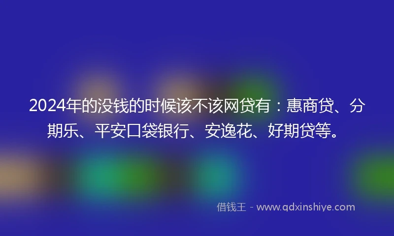 2024年的没钱的时候该不该网贷有：惠商贷、分期乐、平安口袋银行、安逸花、好期贷等。