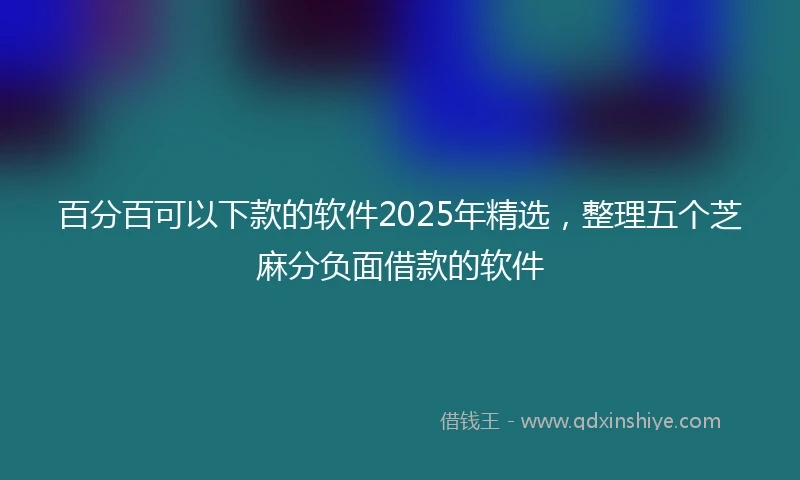 百分百可以下款的软件2025年精选，整理五个芝麻分负面借款的软件