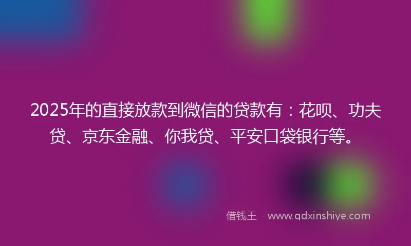 2025年的直接放款到微信的贷款有：花呗、功夫贷、京东金融、你我贷、平安口袋银行等。