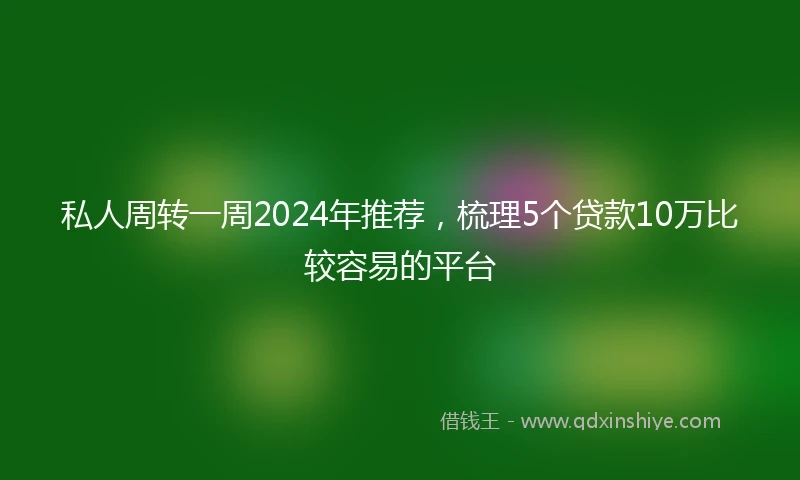 私人周转一周2024年推荐，梳理5个贷款10万比较容易的平台