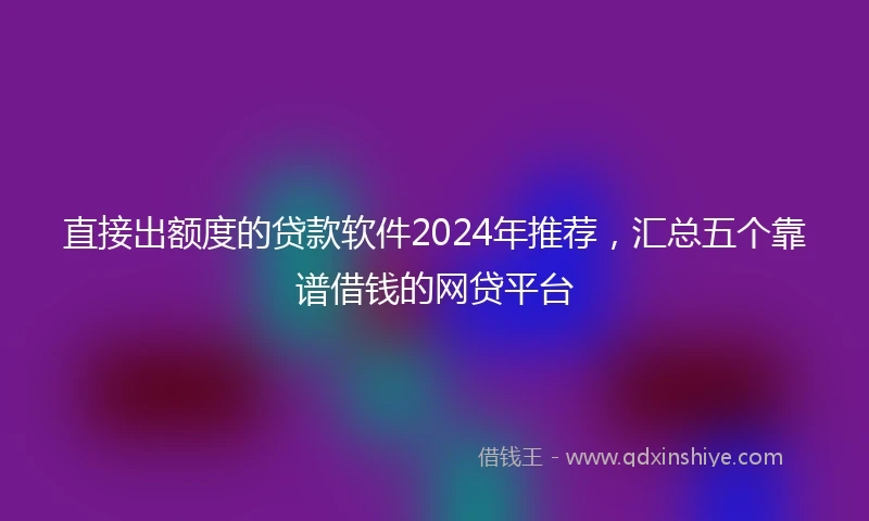 直接出额度的贷款软件2024年推荐，汇总五个靠谱借钱的网贷平台
