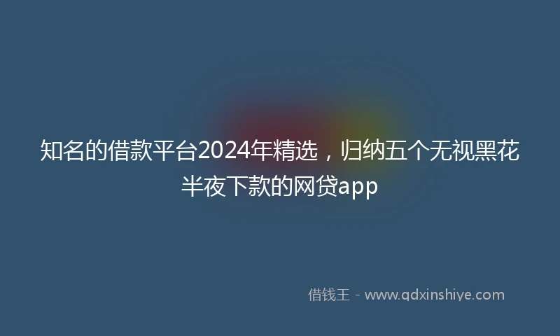 知名的借款平台2024年精选，归纳五个无视黑花半夜下款的网贷app