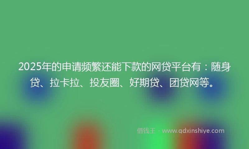 2025年的申请频繁还能下款的网贷平台有：随身贷、拉卡拉、投友圈、好期贷、团贷网等。