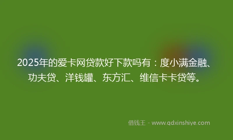 2025年的爱卡网贷款好下款吗有：度小满金融、功夫贷、洋钱罐、东方汇、维信卡卡贷等。