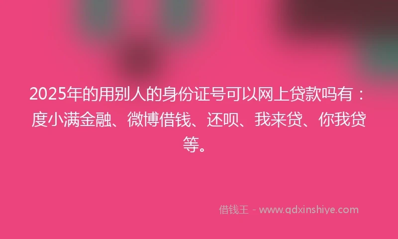 2025年的用别人的身份证号可以网上贷款吗有：度小满金融、微博借钱、还呗、我来贷、你我贷等。