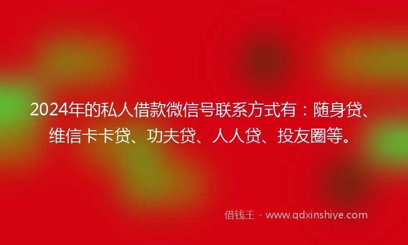 2024年的私人借款微信号联系方式有：随身贷、维信卡卡贷、功夫贷、人人贷、投友圈等。