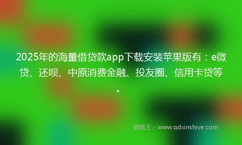 2025年的海量借贷款app下载安装苹果版有：e微贷、还呗、中原消费金融、投友圈、信用卡贷等。