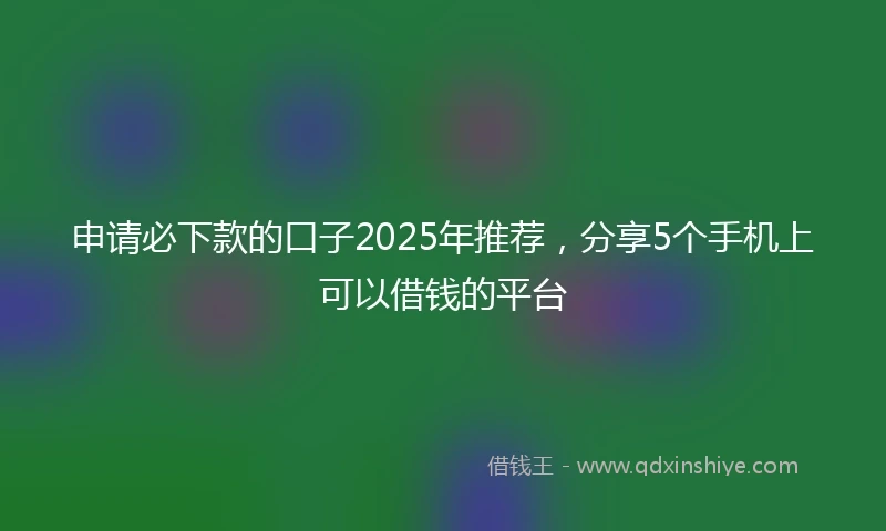 申请必下款的口子2025年推荐，分享5个手机上可以借钱的平台