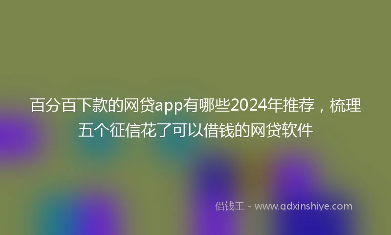 百分百下款的网贷app有哪些2024年推荐，梳理五个征信花了可以借钱的网贷软件