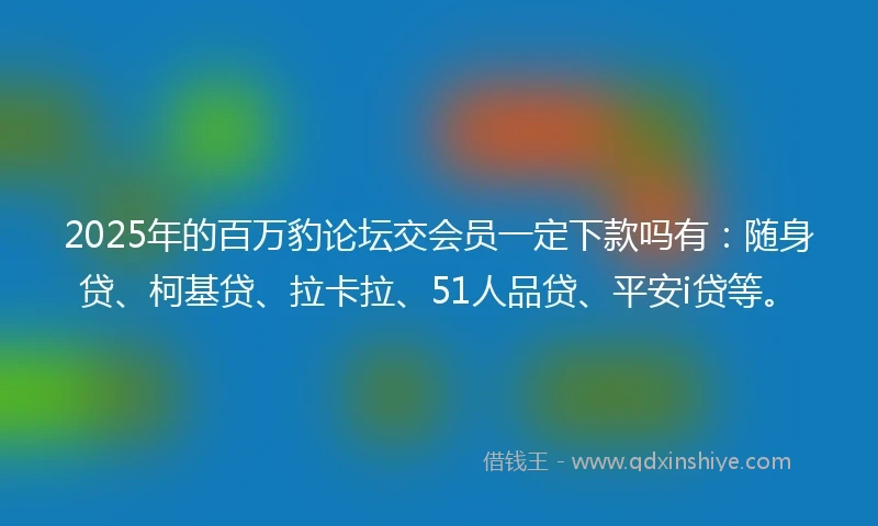 2025年的百万豹论坛交会员一定下款吗有：随身贷、柯基贷、拉卡拉、51人品贷、平安i贷等。