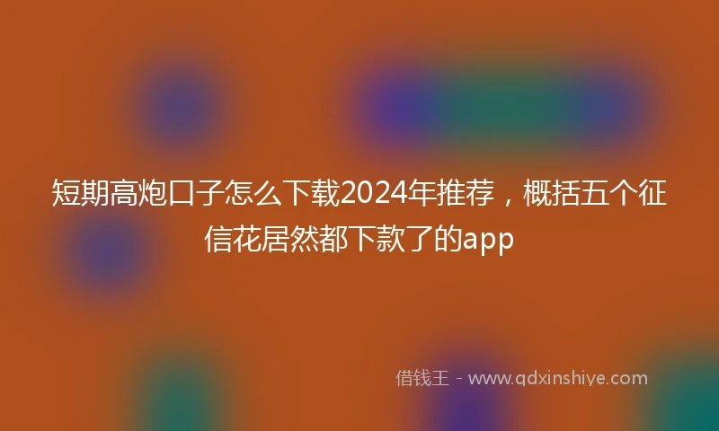 短期高炮口子怎么下载2024年推荐，概括五个征信花居然都下款了的app