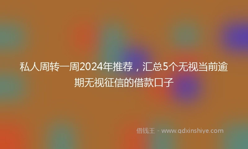 私人周转一周2024年推荐，汇总5个无视当前逾期无视征信的借款口子