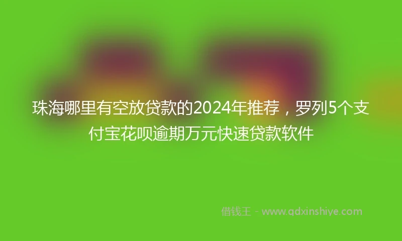 珠海哪里有空放贷款的2024年推荐，罗列5个支付宝花呗逾期万元快速贷款软件