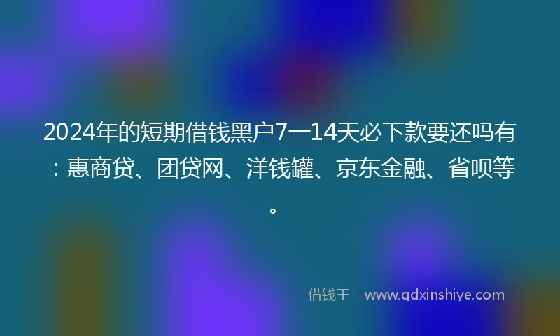 2024年的短期借钱黑户7一14天必下款要还吗有：惠商贷、团贷网、洋钱罐、京东金融、省呗等。