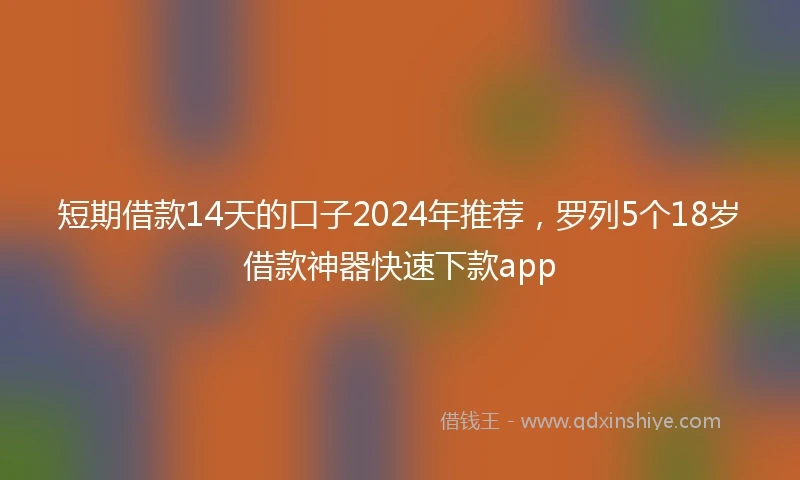 短期借款14天的口子2024年推荐，罗列5个18岁借款神器快速下款app